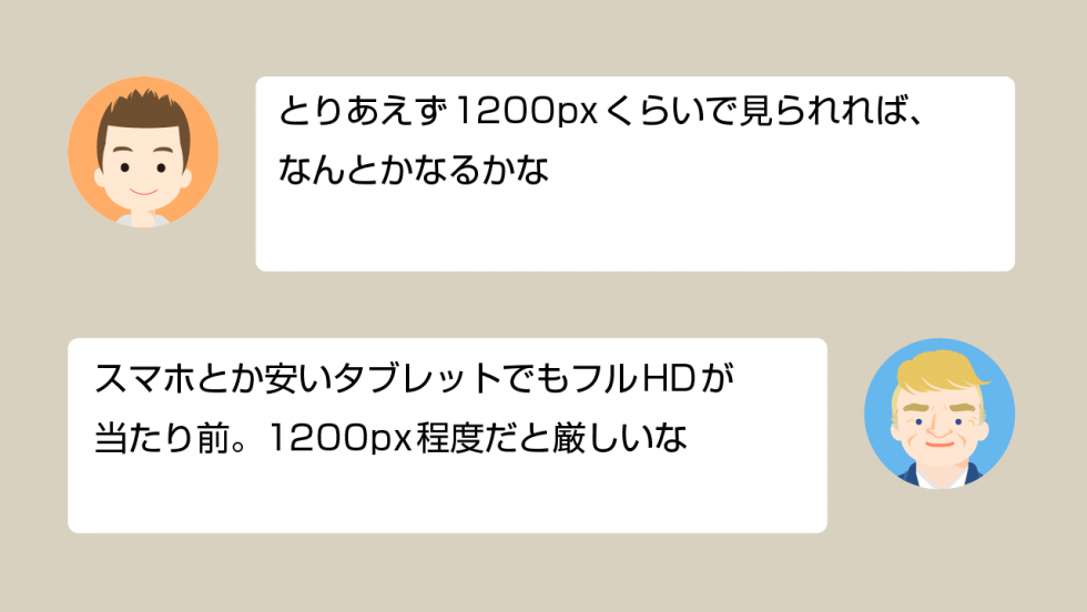 A「とりあえず1200pxくらいで見られれば、なんとかなるかな」 スマホとか安いタブレットでもフルHDが当たり前。1200px程度だと厳しいな」