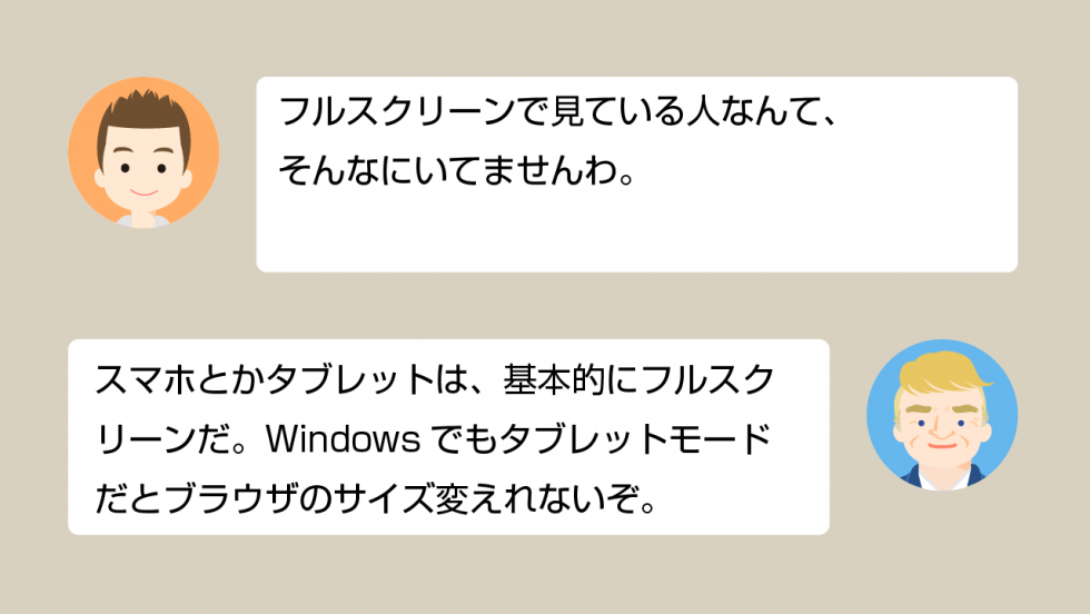 A「フルスクリーンで見ている人なんて、そんなにいてませんわ」 B「スマホとかタブレットは、基本的にフルスクリーンだ。Windowsでもタブレットモードだとブラウザのサイズ変えれないぞ」