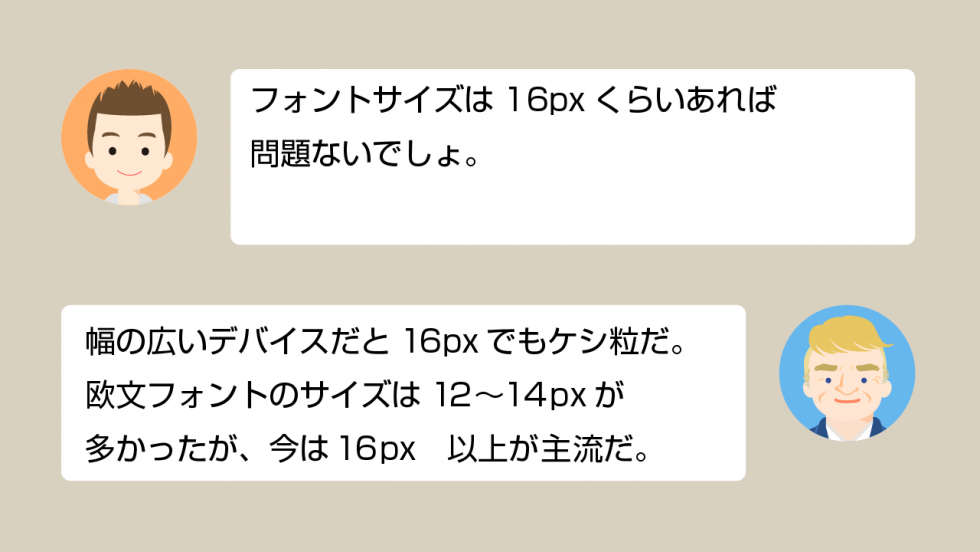 A「フォントサイズは16pxくらいあれば問題ないでしょ」 B「幅の広いデバイスだと16pxでもケシ粒だ。欧文フォントのサイズは12~14pxが多かったが、今は16px以上が主流だ」